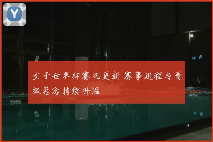 女子世界杯赛况更新 赛事进程与晋级悬念持续升温