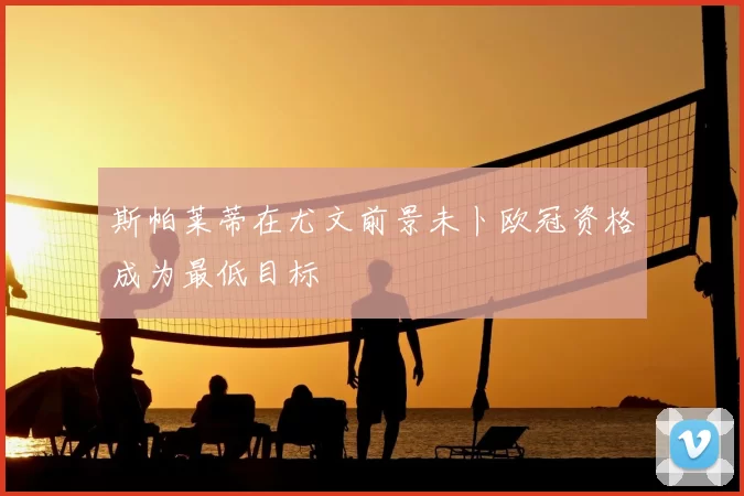 斯帕莱蒂在尤文前景未卜欧冠资格成为最低目标