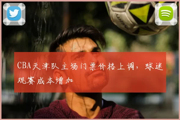 CBA天津队主场门票价格上调，球迷观赛成本增加