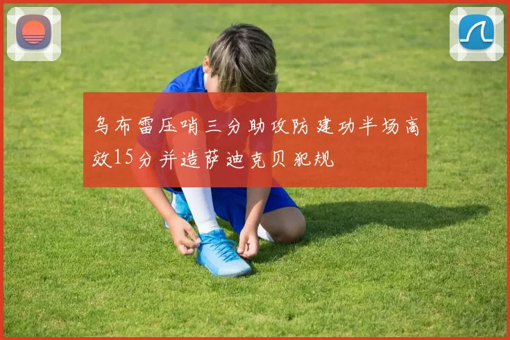 乌布雷压哨三分助攻防建功半场高效15分并造萨迪克贝犯规