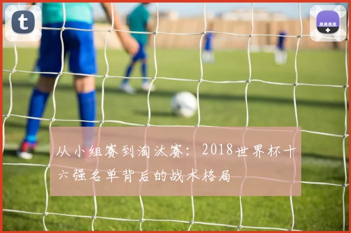 从小组赛到淘汰赛：2018世界杯十六强名单背后的战术格局