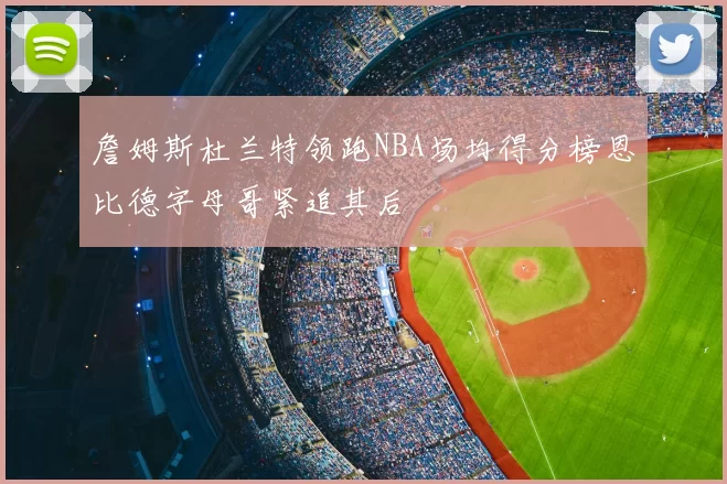 詹姆斯杜兰特领跑NBA场均得分榜恩比德字母哥紧追其后