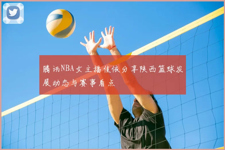 腾讯NBA女主播佳依分享陕西篮球发展动态与赛事看点