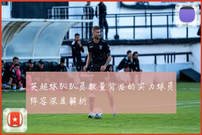 英超球队队员数量背后的实力球员阵容深度解析