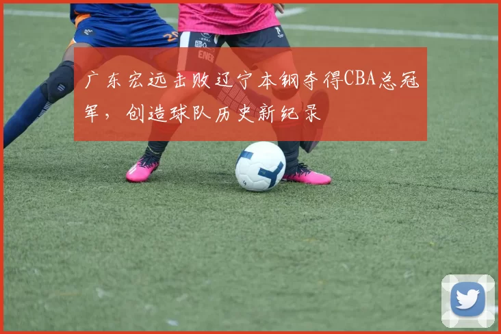 广东宏远击败辽宁本钢夺得CBA总冠军，创造球队历史新纪录