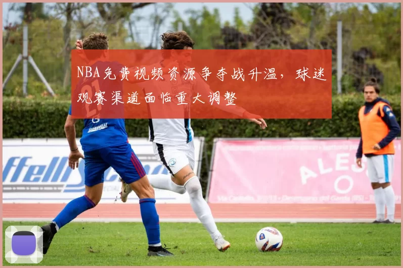 NBA免费视频资源争夺战升温，球迷观赛渠道面临重大调整