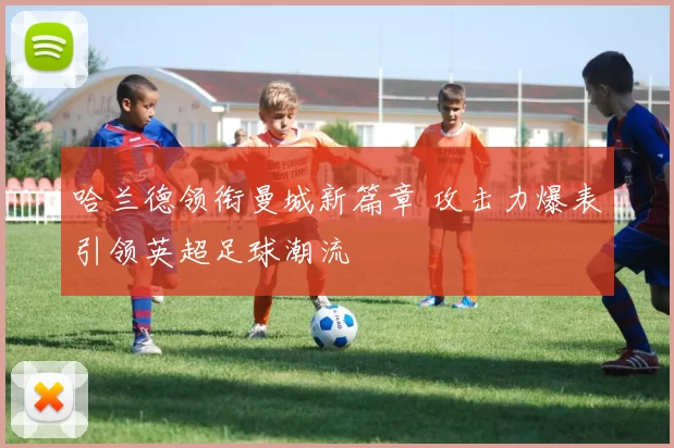 哈兰德领衔曼城新篇章 攻击力爆表引领英超足球潮流