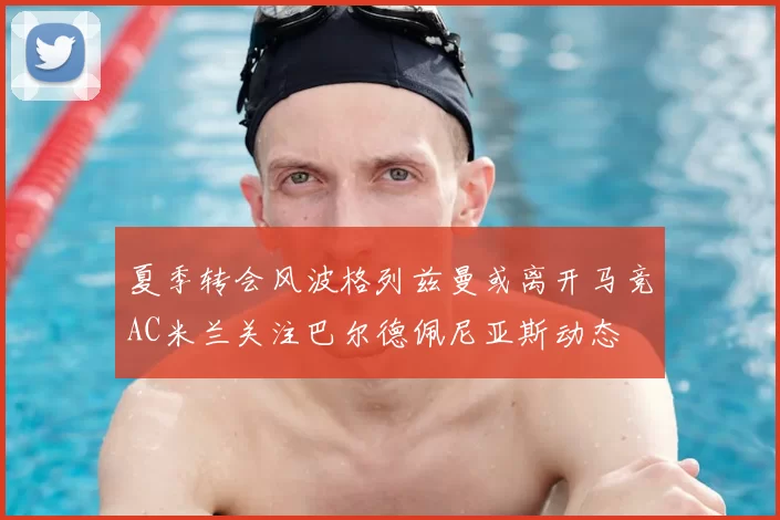 夏季转会风波格列兹曼或离开马竞AC米兰关注巴尔德佩尼亚斯动态