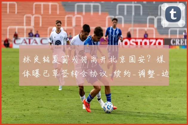 林良铭夏窗或将离开北京国安?媒体曝已草签转会协议_续约_调整_边路