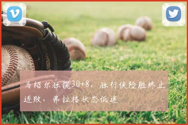 马绍尔独揽30+8，独行侠险胜终止连败，弗拉格状态低迷