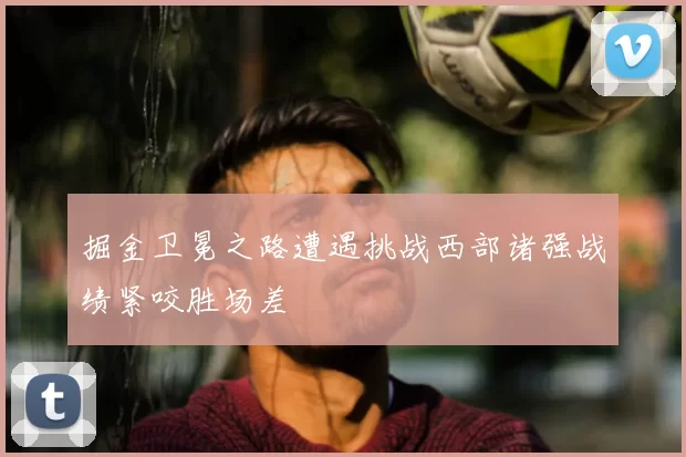 掘金卫冕之路遭遇挑战西部诸强战绩紧咬胜场差