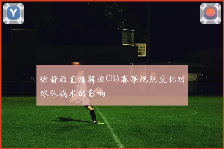 徐静雨直播解读CBA赛事规则变化对球队战术的影响