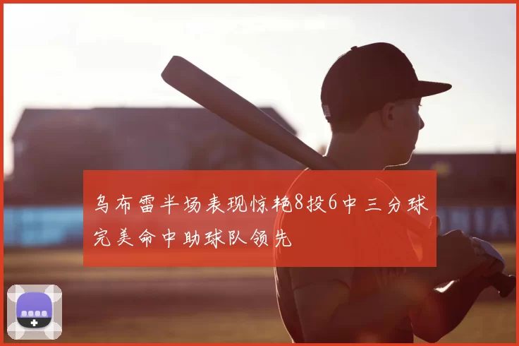 乌布雷半场表现惊艳8投6中三分球完美命中助球队领先
