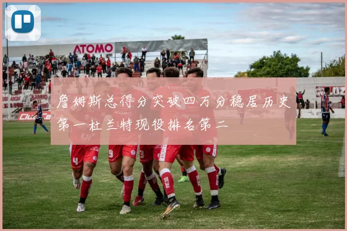 詹姆斯总得分突破四万分稳居历史第一杜兰特现役排名第二