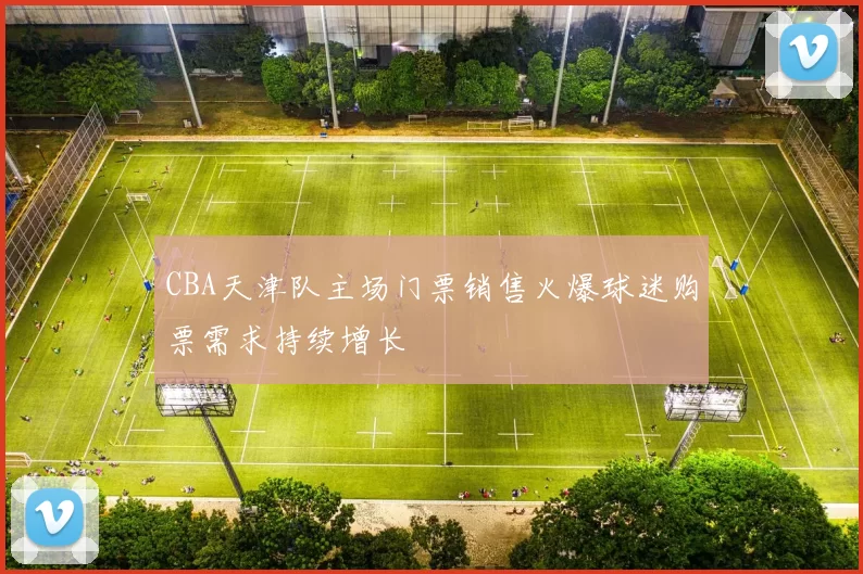 CBA天津队主场门票销售火爆球迷购票需求持续增长