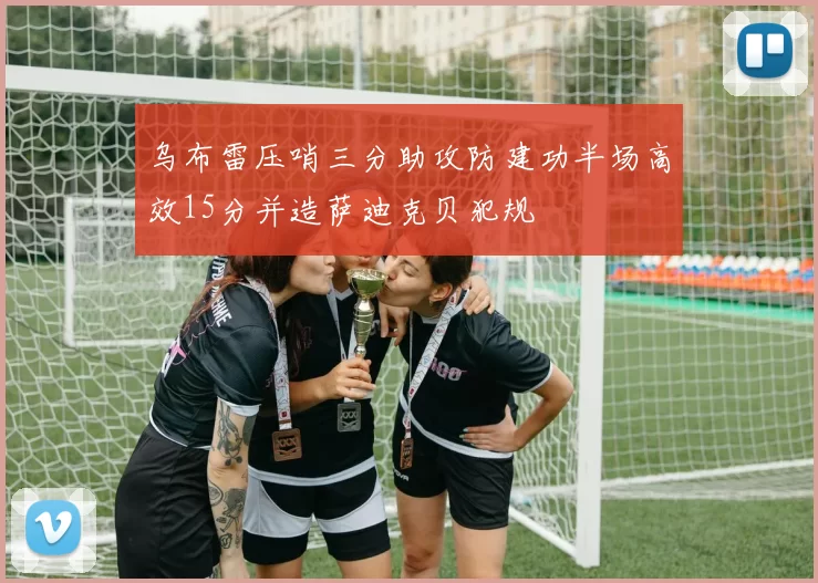 乌布雷压哨三分助攻防建功半场高效15分并造萨迪克贝犯规