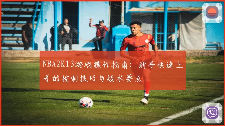 NBA2K13游戏操作指南：新手快速上手的控制技巧与战术要点