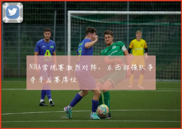 NBA常规赛激烈对阵，东西部强队争夺季后赛席位