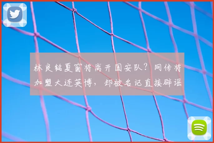 林良铭夏窗将离开国安队?网传将加盟大连英博,却被名记直接辟谣_20260611100043