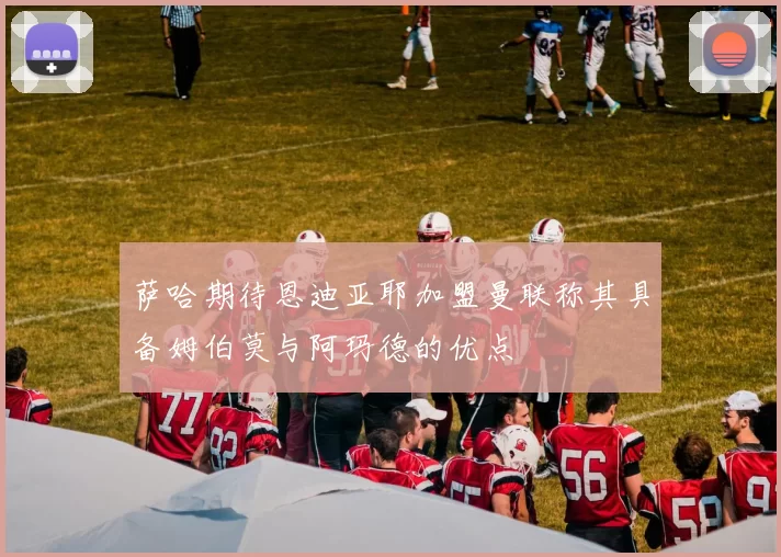 萨哈期待恩迪亚耶加盟曼联称其具备姆伯莫与阿玛德的优点