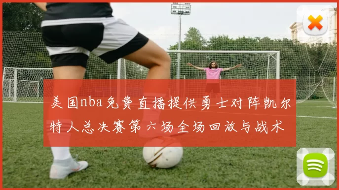 美国nba免费直播提供勇士对阵凯尔特人总决赛第六场全场回放与战术解析