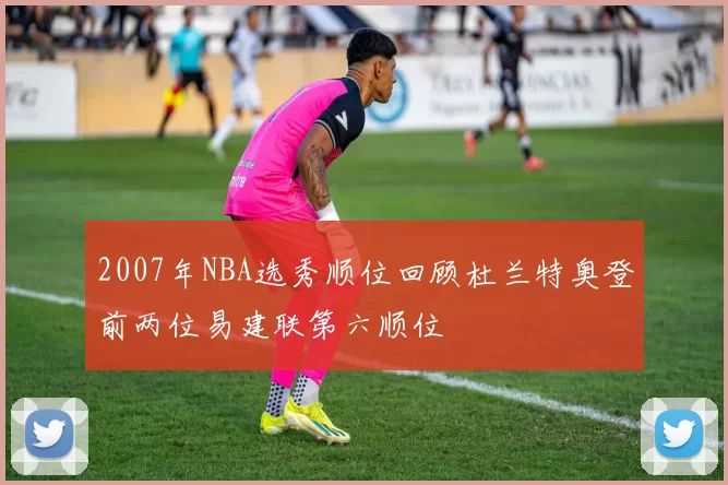 2007年NBA选秀顺位回顾杜兰特奥登前两位易建联第六顺位