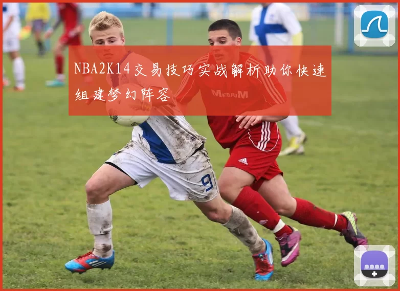 NBA2K14交易技巧实战解析助你快速组建梦幻阵容