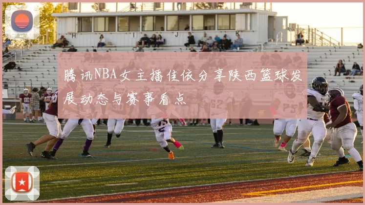 腾讯NBA女主播佳依分享陕西篮球发展动态与赛事看点