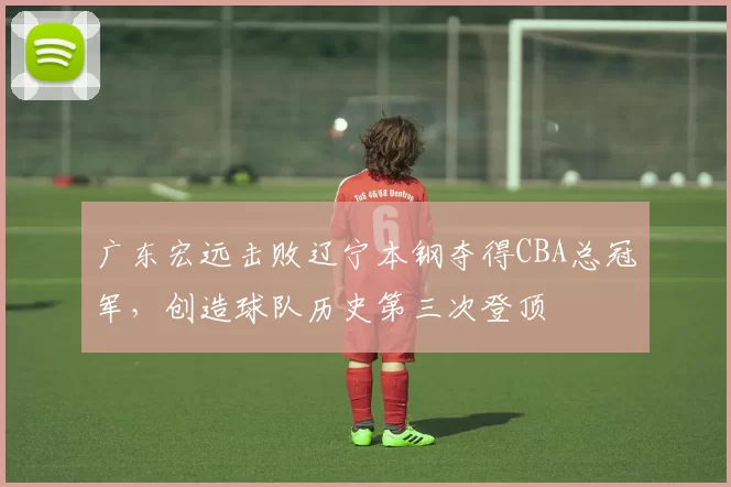 广东宏远击败辽宁本钢夺得CBA总冠军,创造球队历史第三次登顶