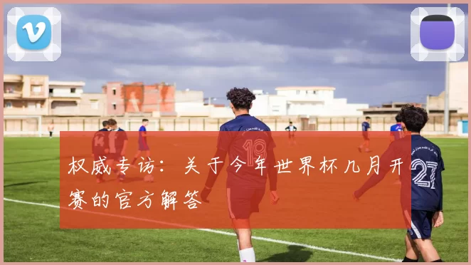 权威专访:关于今年世界杯几月开赛的官方解答