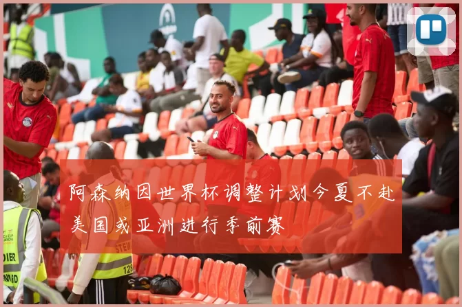 阿森纳因世界杯调整计划今夏不赴美国或亚洲进行季前赛