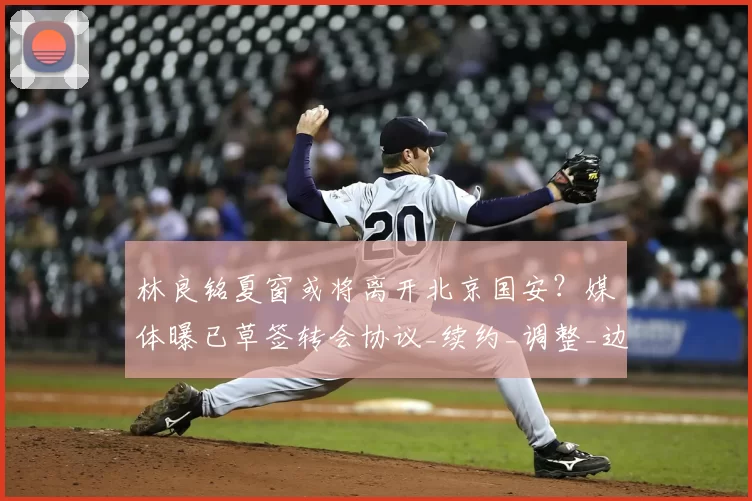 林良铭夏窗或将离开北京国安?媒体曝已草签转会协议_续约_调整_边路