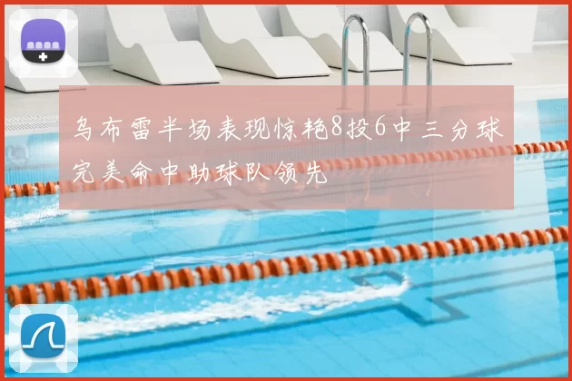 乌布雷半场表现惊艳8投6中三分球完美命中助球队领先