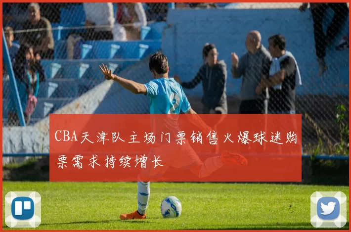 CBA天津队主场门票销售火爆球迷购票需求持续增长