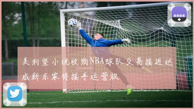 美利坚小说收购NBA球队交易接近达成新东家将接手运营权