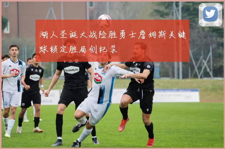 湖人圣诞大战险胜勇士詹姆斯关键球锁定胜局创纪录