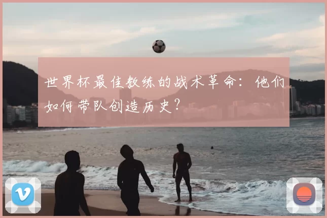 世界杯最佳教练的战术革命:他们如何带队创造历史?