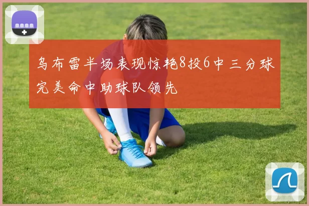 乌布雷半场表现惊艳8投6中三分球完美命中助球队领先