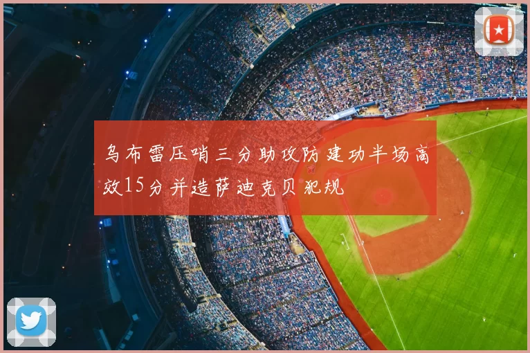 乌布雷压哨三分助攻防建功半场高效15分并造萨迪克贝犯规